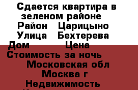 Сдается квартира в зеленом районе. › Район ­ Царицыно › Улица ­ Бехтерева › Дом ­ 37/2 › Цена ­ 2 300 › Стоимость за ночь ­ 2 100 - Московская обл., Москва г. Недвижимость » Квартиры аренда посуточно   . Московская обл.